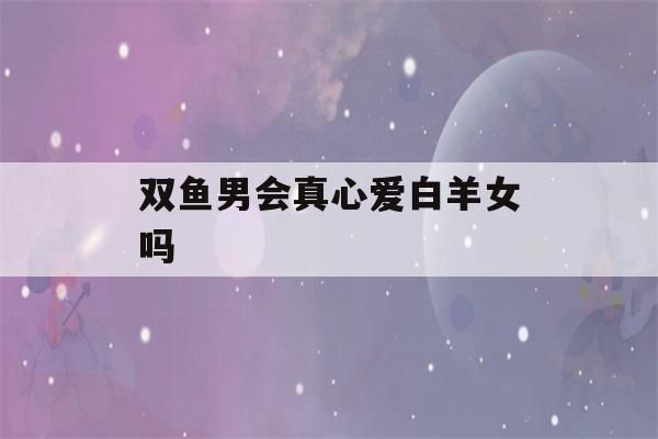 双鱼男会真心爱白羊女吗(双鱼男会爱双鱼女吗)-第1张图片-星座花