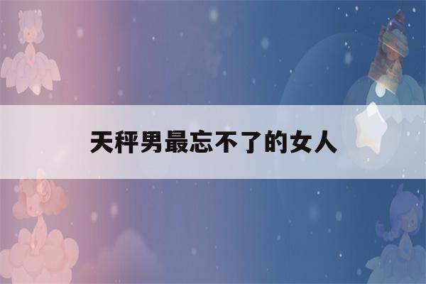 天秤男最忘不了的女人(天秤座男忘不了哪个星座)-第1张图片-星座花