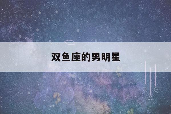 双鱼座的男明星(双鱼座的男明星中国著名)-第1张图片-星座花