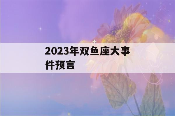 2023年双鱼座大事件预言(2023年双鱼座爱情运势)-第1张图片-星座花