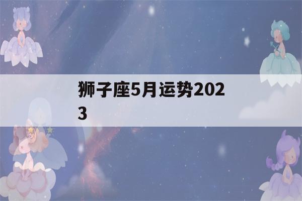 狮子座5月运势2023(狮子座5月运势2023苏珊米勒)-第1张图片-星座花