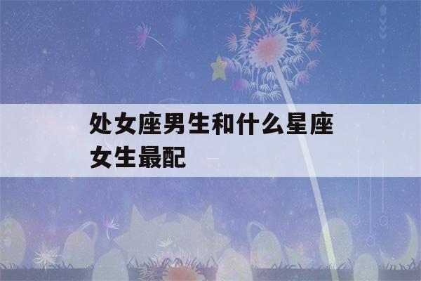 处女座男生和什么星座女生最配(处座男跟喜欢女生聊天是怎样的)-第1张图片-星座花