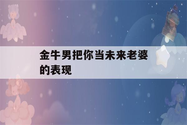 金牛男把你当未来老婆的表现(金牛男想你了的表现)-第1张图片-星座花