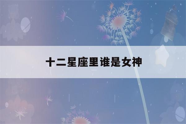 十二星座里谁是女神(十二星座里谁是女神最厉害)-第1张图片-星座花