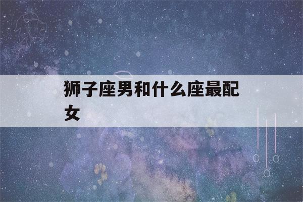 狮子座男和什么座最配女(狮子座男和什么座最配女朋友)-第1张图片-星座花