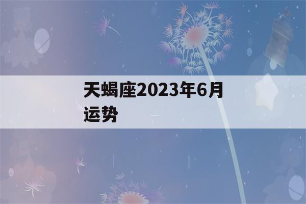 天蝎座2023年6月运势(天蝎座四月运势2023年)-第1张图片-星座花