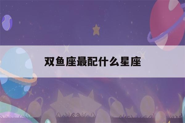 双鱼座最配什么星座(双鱼座最配什么星座是最好)-第1张图片-星座花