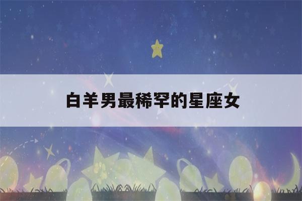 白羊男最稀罕的星座女(白羊男一生真爱的星座)-第1张图片-星座花