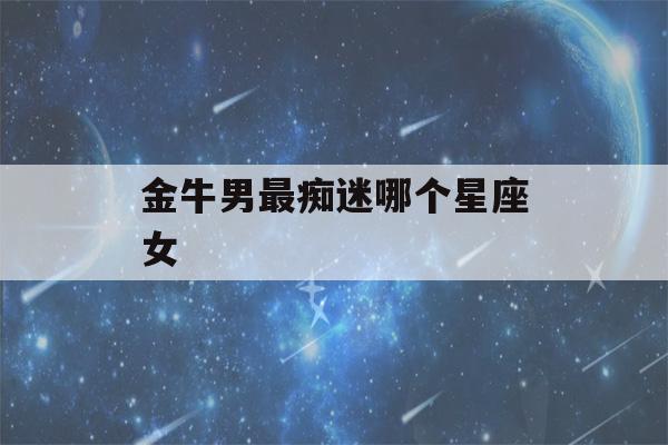 金牛男最痴迷哪个星座女(金牛男最爱哪个星座女生)-第1张图片-星座花