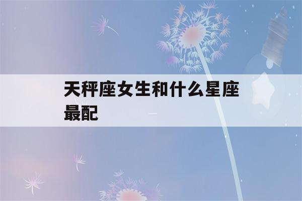 天秤座女生和什么星座最配(最宠天秤女的星座男)-第1张图片-星座花