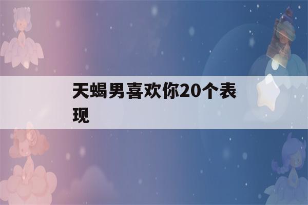 天蝎男喜欢你20个表现(天蝎男掩饰暗恋你的表现)-第1张图片-星座花