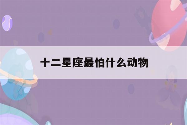 十二星座最怕什么动物(都有什么星座 12星座)-第1张图片-星座花