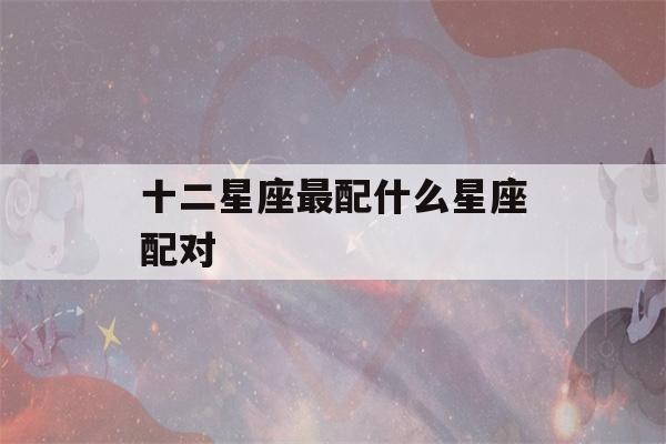 十二星座最配什么星座配对(十二星座最配的星座是)-第1张图片-星座花