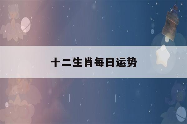 十二生肖每日运势(十二生肖每日运势大全)-第1张图片-星座花