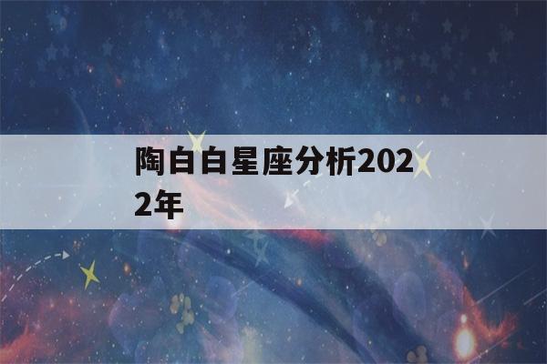 陶白白星座分析2022年(陶白白星座分析2022年金牛)-第1张图片-星座花