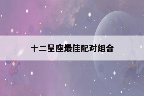 十二星座最佳配对组合(十二星座最佳cp表)-第1张图片-星座花