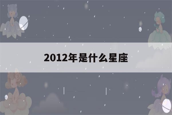 2012年是什么星座(2012年是什么星座8岁)-第1张图片-星座花