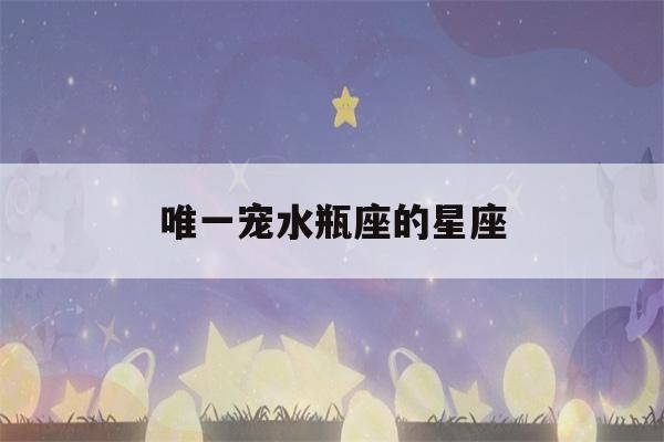 唯一宠水瓶座的星座(唯一宠水瓶座的星座男)-第1张图片-星座花