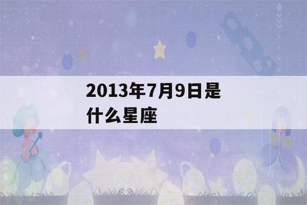 2013年7月9日是什么星座(2013年七月八号是什么星座)-第1张图片-星座花