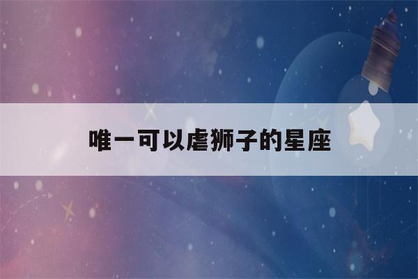 唯一可以虐狮子的星座(唯一可以虐巨蟹的星座)-第1张图片-星座花