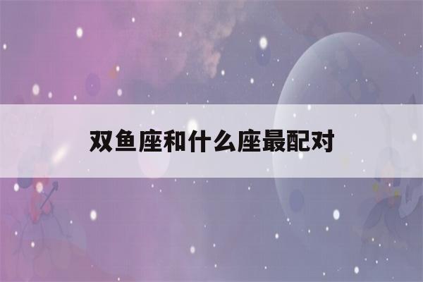 双鱼座和什么座最配对(双鱼座和什么座最配对男)-第1张图片-星座花