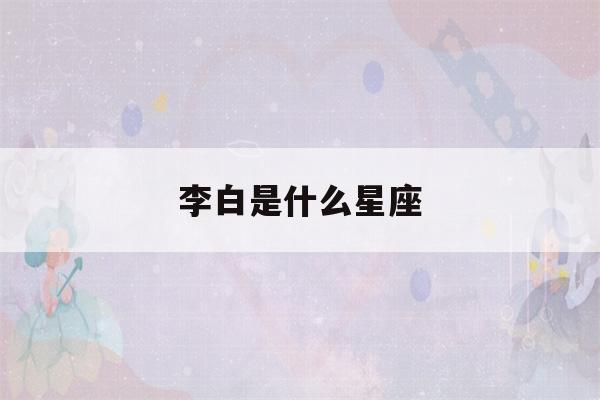 李白是什么星座(诗仙李白是什么星座)-第1张图片-星座花