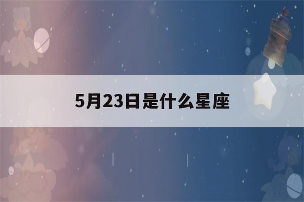 5月23日是什么星座(2023年5月23日是什么星座)-第1张图片-星座花