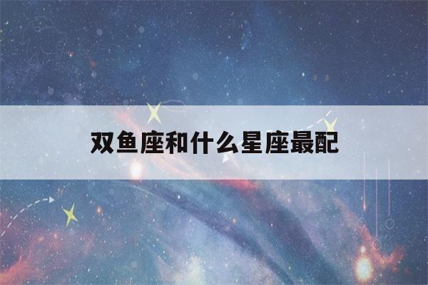 双鱼座和什么星座最配(双子座和什么星座最配)-第1张图片-星座花