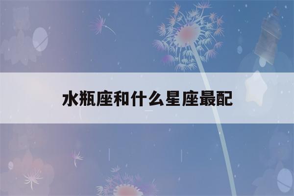 水瓶座和什么星座最配(水瓶座女和什么星座最配)-第1张图片-星座花