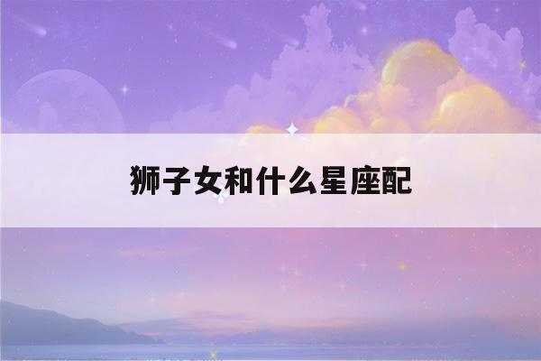 狮子女和什么星座配(狮子女和什么星座配(全部))-第1张图片-星座花