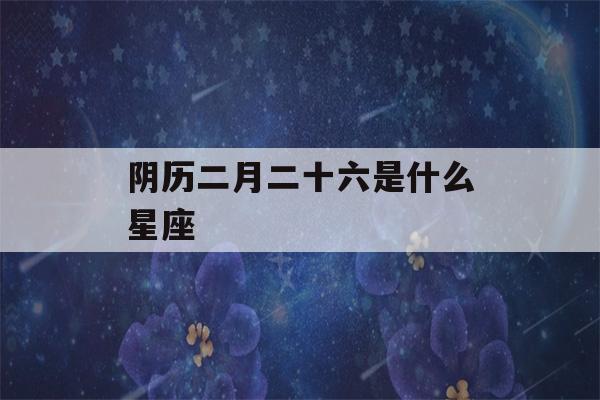 阴历二月二十六是什么星座(1988年阴历二月二十六是什么星座)-第1张图片-星座花