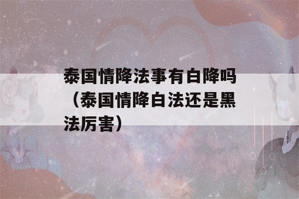 泰国情降法事有白降吗（泰国情降白法还是黑法厉害）-第1张图片-星座花