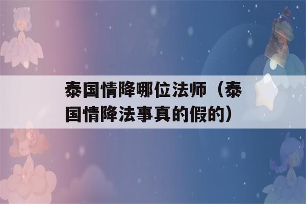 泰国情降哪位法师（泰国情降法事真的假的）-第1张图片-星座花