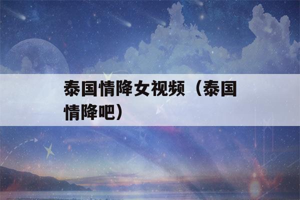 泰国情降女视频（泰国情降吧）-第1张图片-星座花