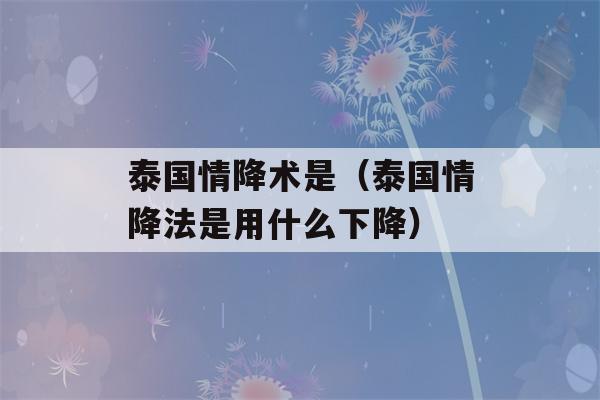 泰国情降术是（泰国情降法是用什么下降）-第1张图片-星座花