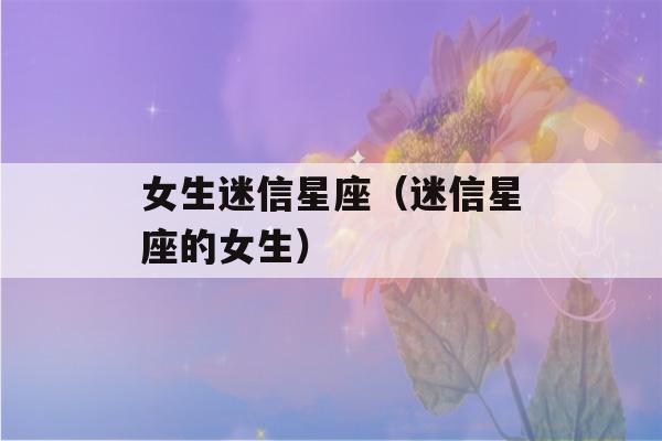 女生迷信星座（迷信星座的女生）-第1张图片-星座花