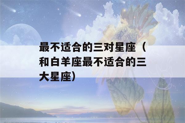 最不适合的三对星座（和白羊座最不适合的三大星座）-第1张图片-星座花