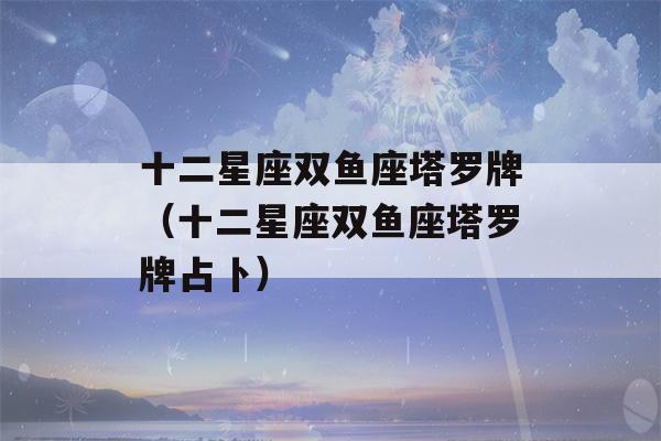 十二星座双鱼座塔罗牌（十二星座双鱼座塔罗牌占卜）-第1张图片-星座花