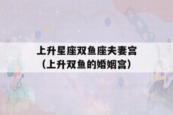 上升星座双鱼座夫妻宫（上升双鱼的婚姻宫）-第1张图片-星座花