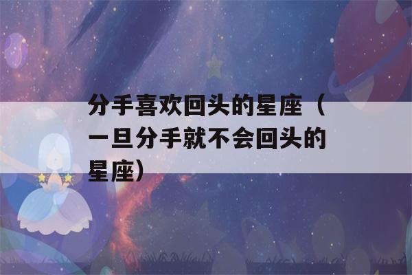 分手喜欢回头的星座（一旦分手就不会回头的星座）-第1张图片-星座花