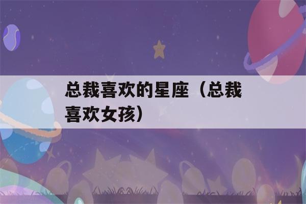 总裁喜欢的星座（总裁喜欢女孩）-第1张图片-星座花