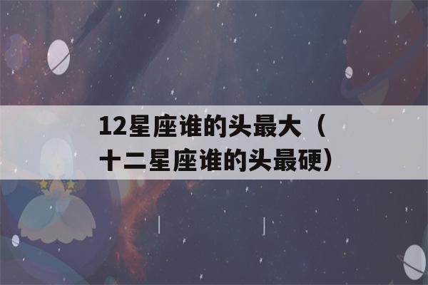 12星座谁的头最大（十二星座谁的头最硬）-第1张图片-星座花