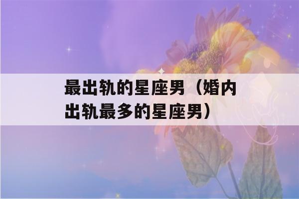 最出轨的星座男（婚内出轨最多的星座男）-第1张图片-星座花