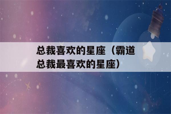 总裁喜欢的星座（霸道总裁最喜欢的星座）-第1张图片-星座花