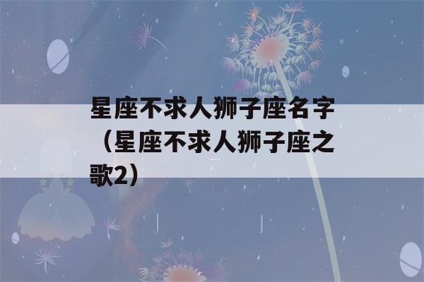 星座不求人狮子座名字（星座不求人狮子座之歌2）-第1张图片-星座花