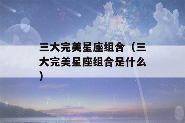 三大完美星座组合（三大完美星座组合是什么）-第1张图片-星座花