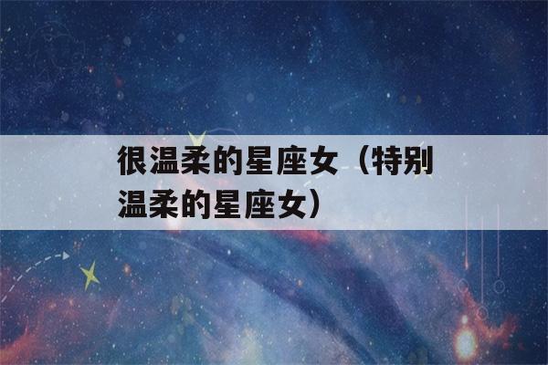 很温柔的星座女（特别温柔的星座女）-第1张图片-星座花