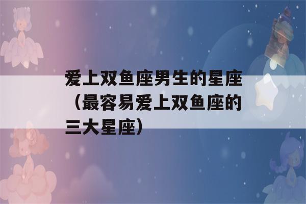 爱上双鱼座男生的星座（最容易爱上双鱼座的三大星座）-第1张图片-星座花