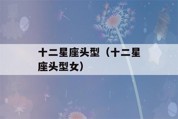 十二星座头型（十二星座头型女）-第1张图片-星座花