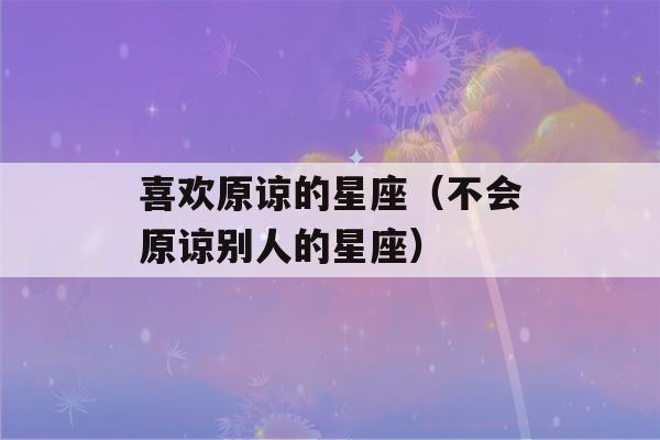 喜欢原谅的星座（不会原谅别人的星座）-第1张图片-星座花